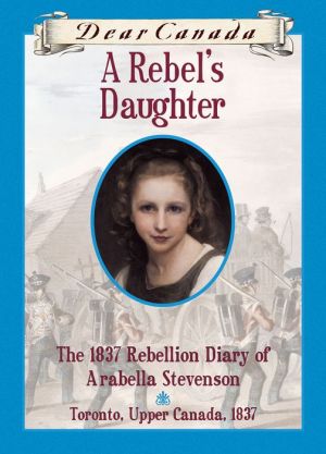 Dear Canada: A Rebel's Daughter: The 1837 Rebellion Diary of Arabella Stevenson, Toronto, Upper Canada, 1837